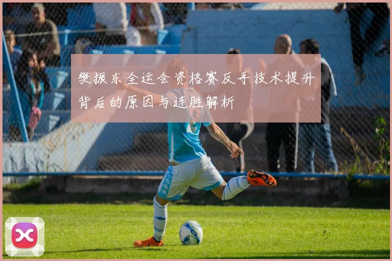 樊振东全运会资格赛反手技术提升背后的原因与连胜解析