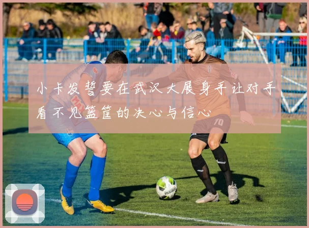 小卡发誓要在武汉大展身手让对手看不见篮筐的决心与信心