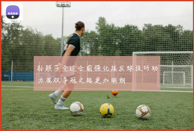 孙颖莎全运会前强化接发球技巧助力混双争冠之路更加明朗
