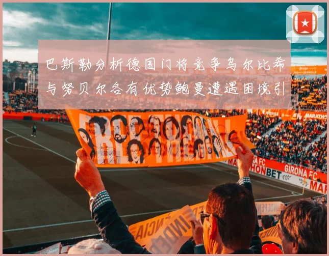 巴斯勒分析德国门将竞争乌尔比希与努贝尔各有优势鲍曼遭遇困境引人关注