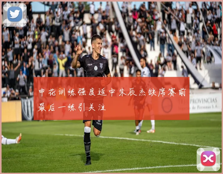 申花训练强度适中朱辰杰缺席赛前最后一练引关注