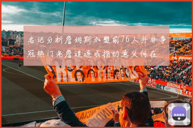 名记分析詹姆斯加盟前76人并非争冠热门老詹追逐戒指的意义何在